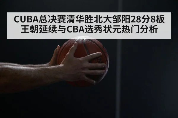 CUBA总决赛清华胜北大邹阳28分8板 王朝延续与CBA选秀状元热门分析