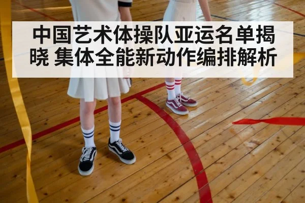 中国艺术体操队亚运名单揭晓 集体全能新动作编排解析