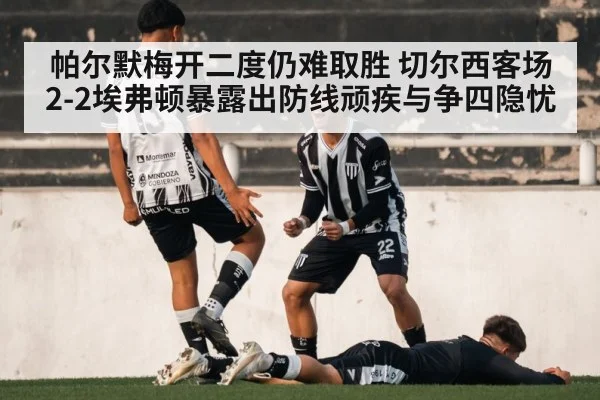 帕尔默梅开二度仍难取胜 切尔西客场2-2埃弗顿暴露出防线顽疾与争四隐忧